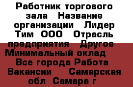 Работник торгового зала › Название организации ­ Лидер Тим, ООО › Отрасль предприятия ­ Другое › Минимальный оклад ­ 1 - Все города Работа » Вакансии   . Самарская обл.,Самара г.